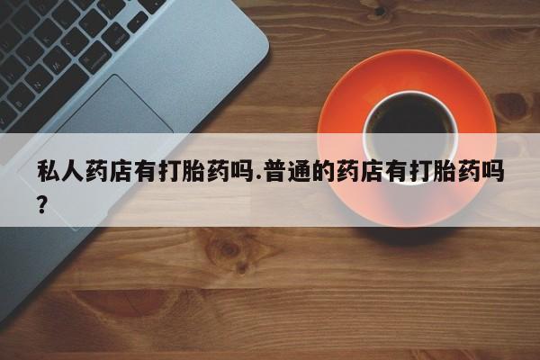 流产药联系方式私人药店有打胎药吗.普通的药店有打胎药吗？