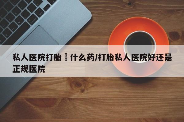 流产药联系方式私人医院打胎給什么药/打胎私人医院好还是正规医院