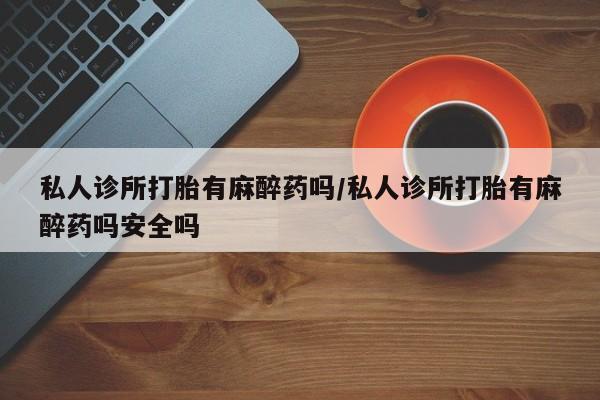 流产药联系方式私人诊所打胎有麻醉药吗/私人诊所打胎有麻醉药吗安全吗