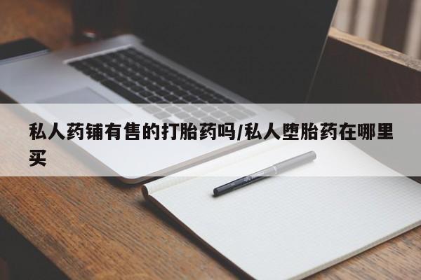 流产药联系方式私人药铺有售的打胎药吗/私人堕胎药在哪里买